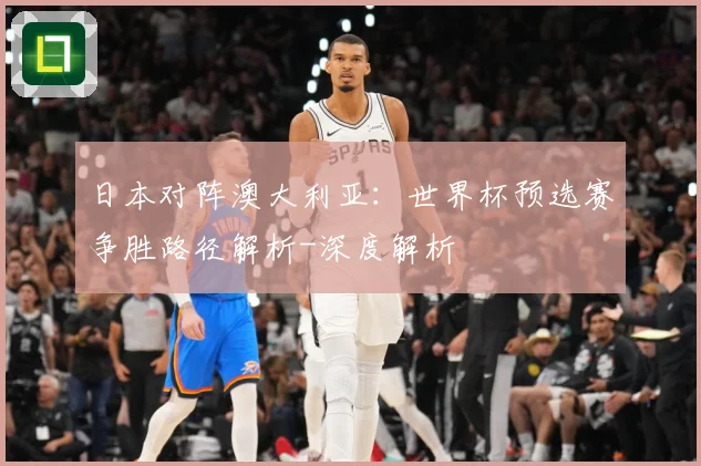 日本对阵澳大利亚：世界杯预选赛争胜路径解析-深度解析