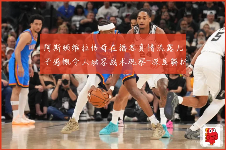 阿斯顿维拉传奇在播客真情流露儿子感慨令人动容战术观察-深度解析