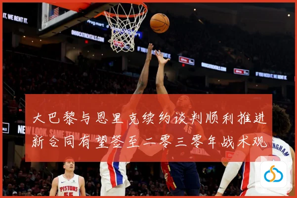 大巴黎与恩里克续约谈判顺利推进新合同有望签至二零三零年战术观察-深度解析