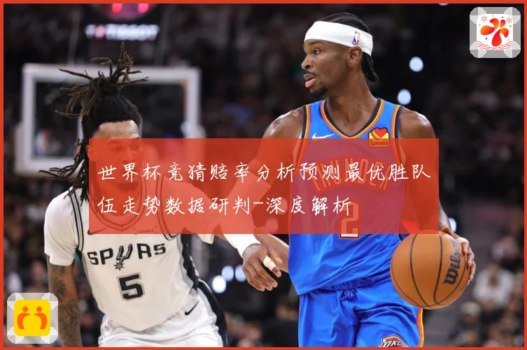 世界杯竞猜赔率分析预测最优胜队伍走势数据研判-深度解析