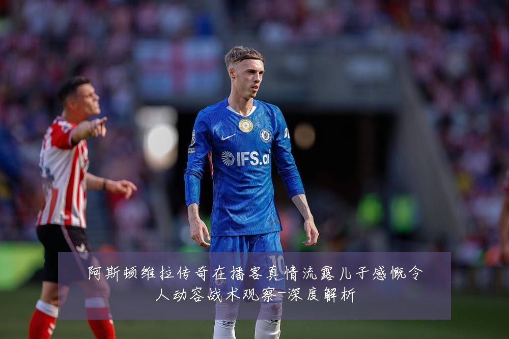 阿斯顿维拉传奇在播客真情流露儿子感慨令人动容战术观察-深度解析